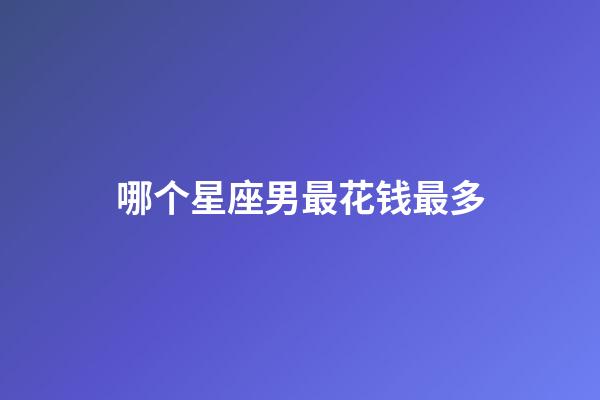 哪个星座男最花钱最多-第1张-星座运势-玄机派