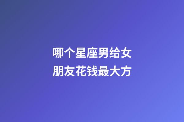 哪个星座男给女朋友花钱最大方