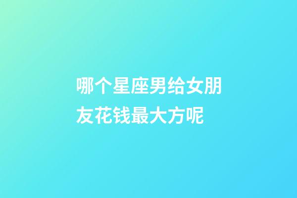 哪个星座男给女朋友花钱最大方呢-第1张-星座运势-玄机派