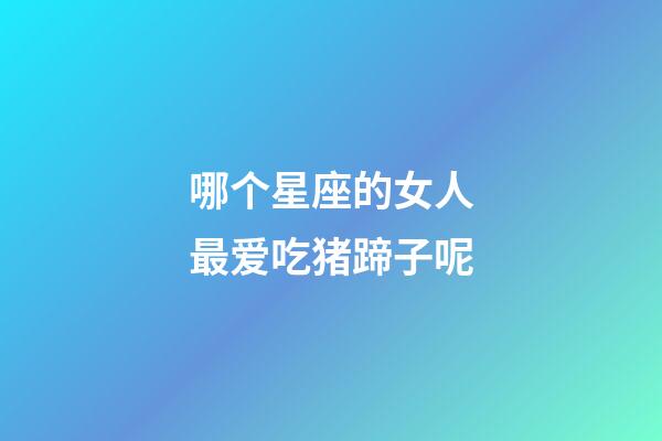 哪个星座的女人最爱吃猪蹄子呢