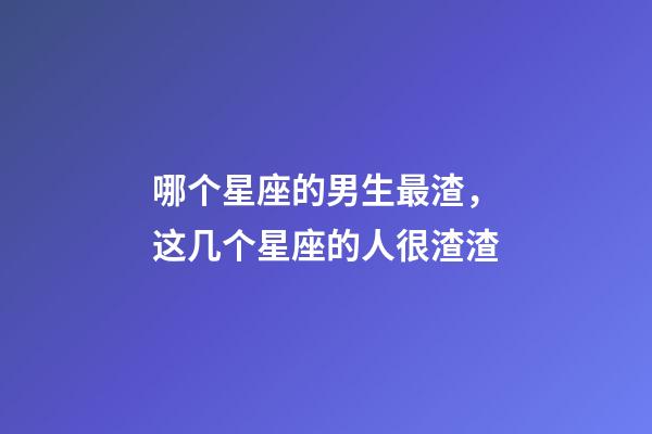 哪个星座的男生最渣，这几个星座的人很渣渣-第1张-观点-玄机派
