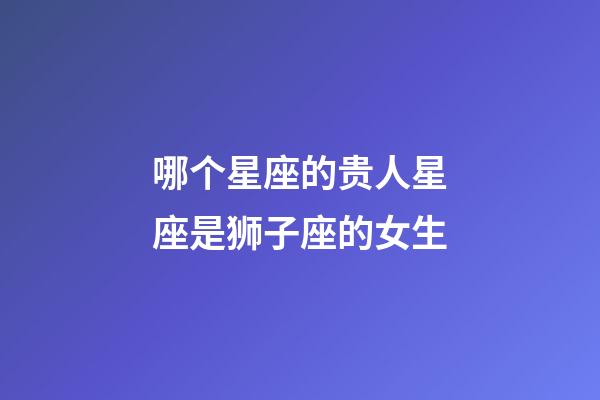 哪个星座的贵人星座是狮子座的女生-第1张-星座运势-玄机派