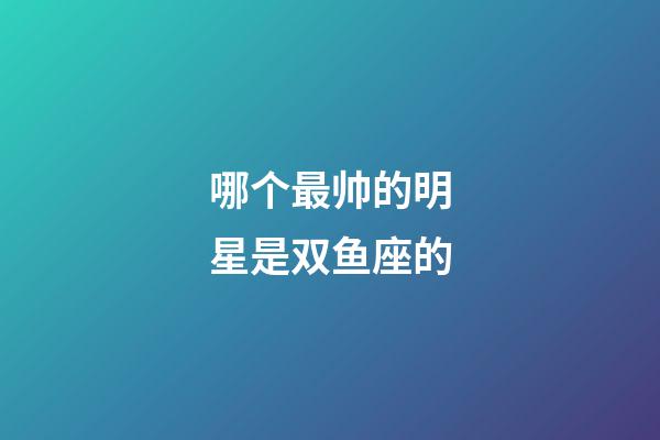 哪个最帅的明星是双鱼座的-第1张-星座运势-玄机派