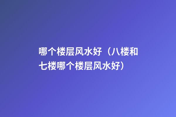 哪个楼层风水好（八楼和七楼哪个楼层风水好）