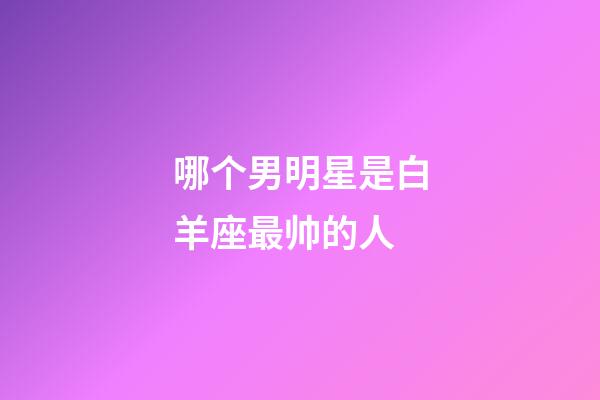 哪个男明星是白羊座最帅的人-第1张-星座运势-玄机派