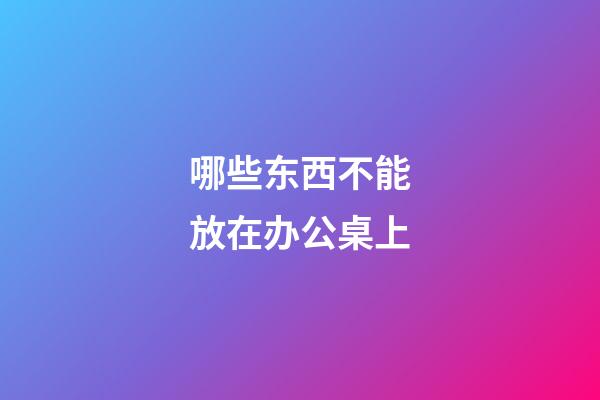 哪些东西不能放在办公桌上