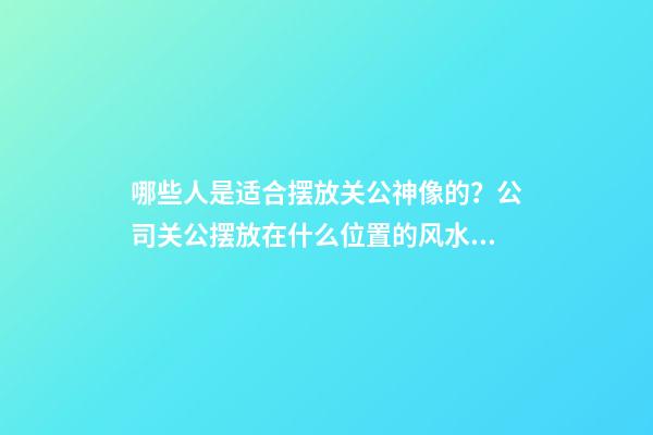 哪些人是适合摆放关公神像的？公司关公摆放在什么位置的风水好？