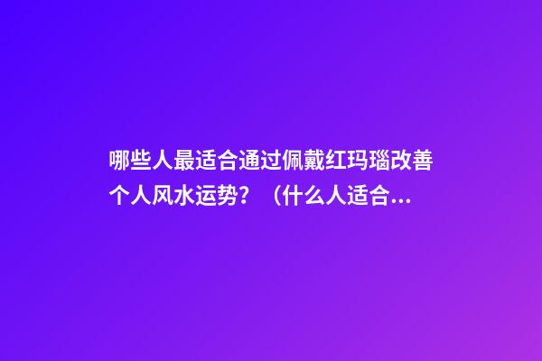 哪些人最适合通过佩戴红玛瑙改善个人风水运势？（什么人适合佩戴红玛瑙）