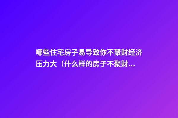 哪些住宅房子易导致你不聚财经济压力大（什么样的房子不聚财）