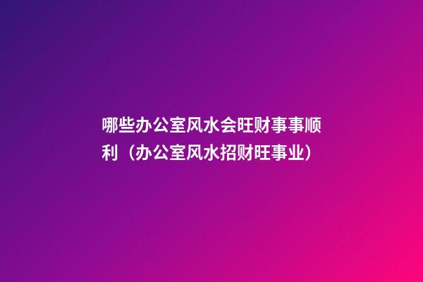 哪些办公室风水会旺财事事顺利（办公室风水招财旺事业）