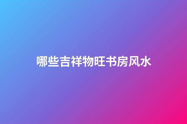 哪些吉祥物旺书房风水