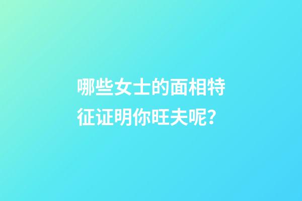 哪些女士的面相特征证明你旺夫呢？