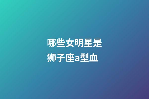 哪些女明星是狮子座a型血-第1张-星座运势-玄机派