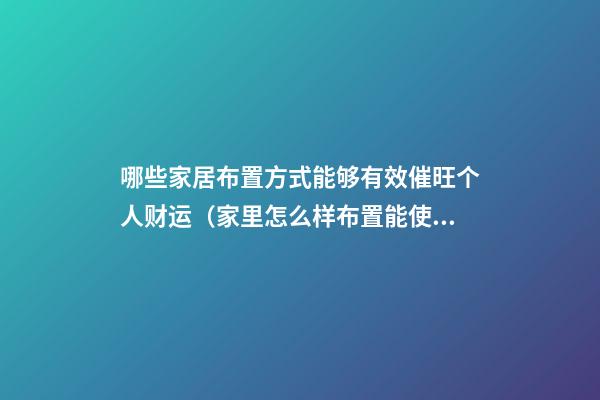 哪些家居布置方式能够有效催旺个人财运（家里怎么样布置能使财运旺）