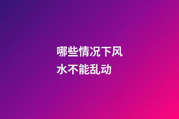 哪些情况下风水不能乱动