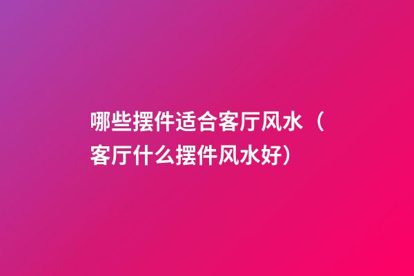 哪些摆件适合客厅风水（客厅什么摆件风水好）