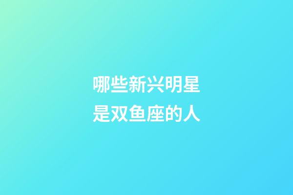 哪些新兴明星是双鱼座的人-第1张-星座运势-玄机派