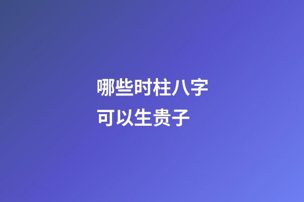 哪些时柱八字可以生贵子