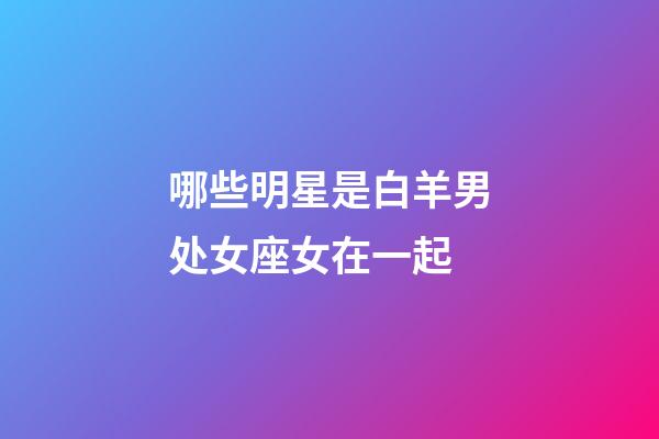 哪些明星是白羊男处女座女在一起-第1张-星座运势-玄机派