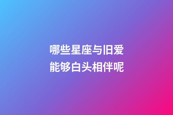 哪些星座与旧爱能够白头相伴呢-第1张-星座运势-玄机派