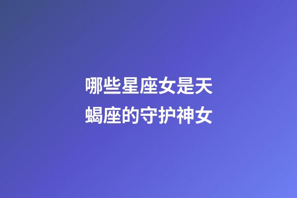哪些星座女是天蝎座的守护神女-第1张-星座运势-玄机派