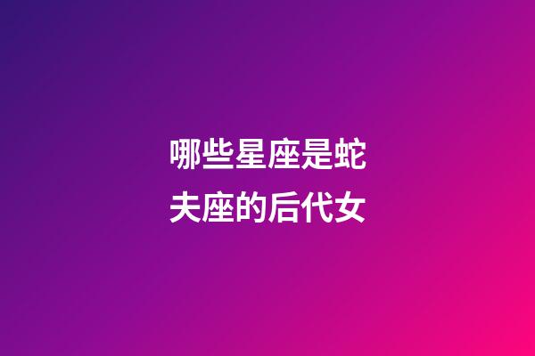 哪些星座是蛇夫座的后代女-第1张-星座运势-玄机派