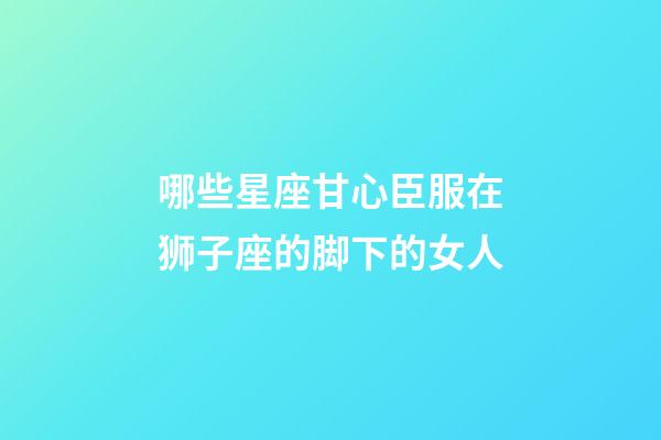 哪些星座甘心臣服在狮子座的脚下的女人-第1张-星座运势-玄机派