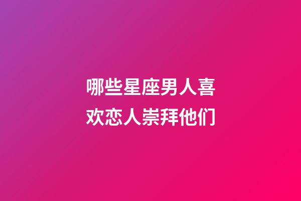 哪些星座男人喜欢恋人崇拜他们-第1张-星座运势-玄机派