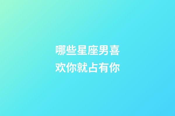 哪些星座男喜欢你就占有你-第1张-星座运势-玄机派