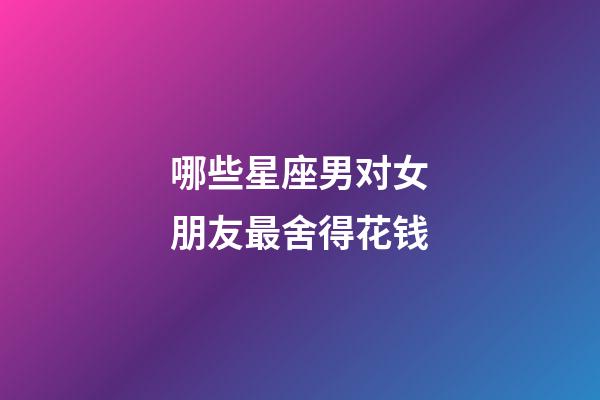 哪些星座男对女朋友最舍得花钱-第1张-星座运势-玄机派