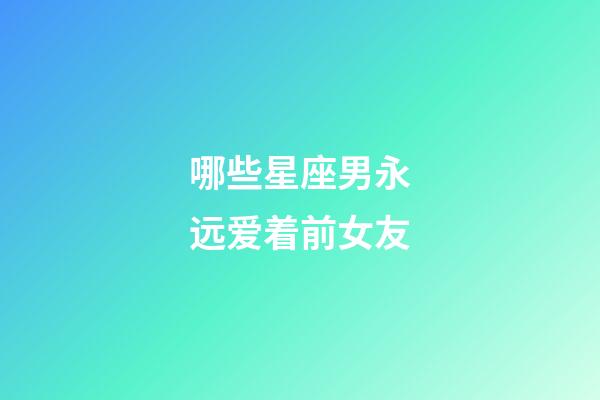 哪些星座男永远爱着前女友-第1张-星座运势-玄机派