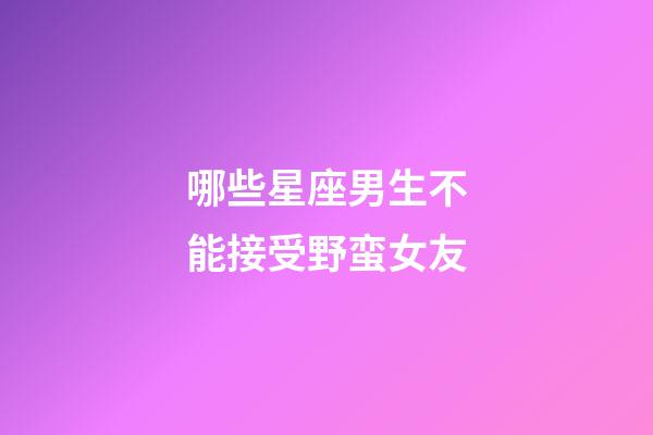 哪些星座男生不能接受野蛮女友
