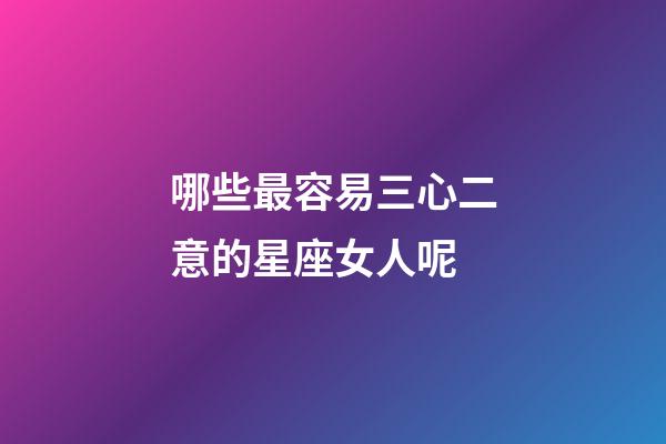 哪些最容易三心二意的星座女人呢-第1张-星座运势-玄机派