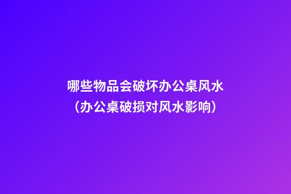 哪些物品会破坏办公桌风水（办公桌破损对风水影响）