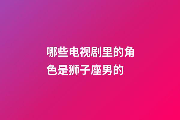 哪些电视剧里的角色是狮子座男的-第1张-星座运势-玄机派