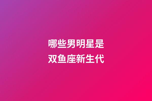 哪些男明星是双鱼座新生代-第1张-星座运势-玄机派