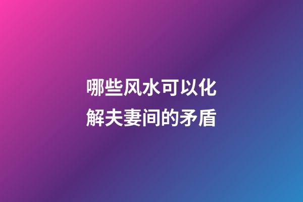 哪些风水可以化解夫妻间的矛盾