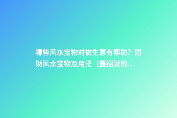 哪些风水宝物对做生意有帮助？招财风水宝物及用法（最招财的风水宝物）