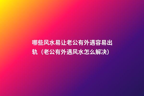 哪些风水易让老公有外遇容易出轨（老公有外遇风水怎么解决）