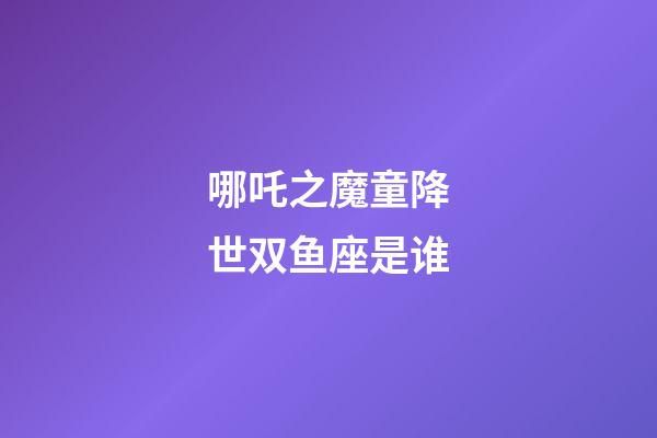 哪吒之魔童降世双鱼座是谁-第1张-星座运势-玄机派