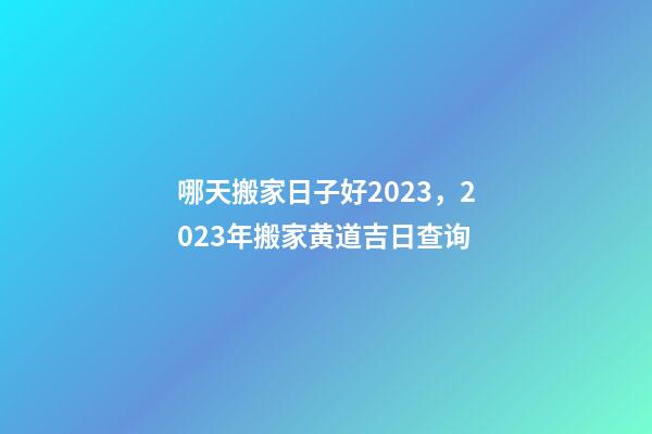 哪天搬家日子好2023，2023年搬家黄道吉日查询