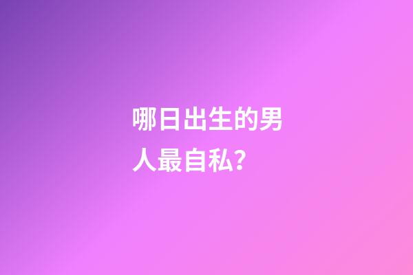 哪日出生的男人最自私？