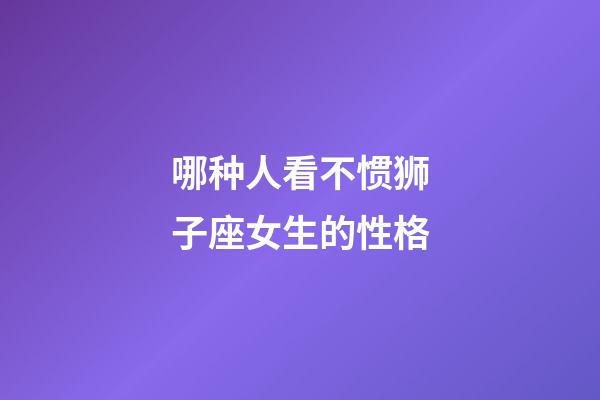 哪种人看不惯狮子座女生的性格-第1张-星座运势-玄机派