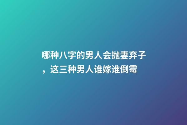 哪种八字的男人会抛妻弃子，这三种男人谁嫁谁倒霉