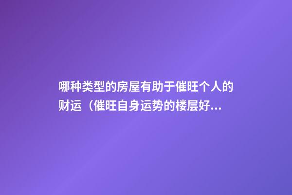 哪种类型的房屋有助于催旺个人的财运（催旺自身运势的楼层好不好）