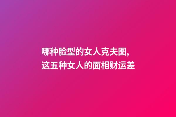 哪种脸型的女人克夫图,这五种女人的面相财运差-第1张-观点-玄机派