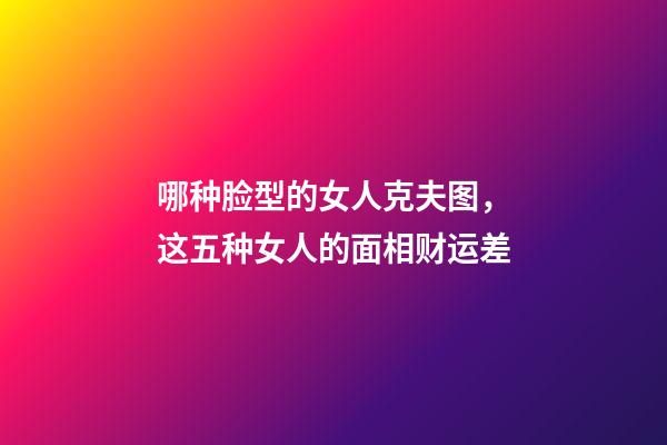 哪种脸型的女人克夫图，这五种女人的面相财运差-第1张-观点-玄机派