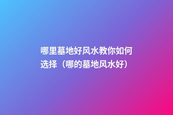 哪里墓地好风水教你如何选择（哪的墓地风水好）