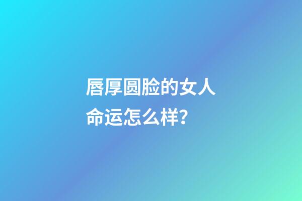 唇厚圆脸的女人命运怎么样？