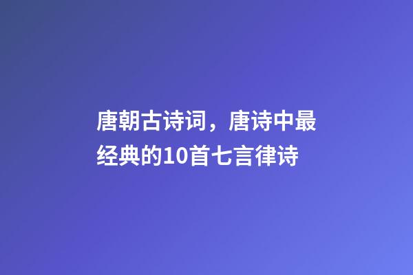唐朝古诗词，唐诗中最经典的10首七言律诗-第1张-观点-玄机派